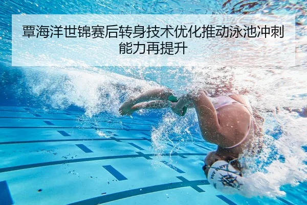 覃海洋世锦赛后转身技术优化推动泳池冲刺能力再提升