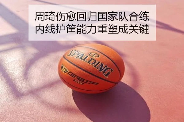 周琦伤愈回归国家队合练 内线护筐能力重塑成关键
