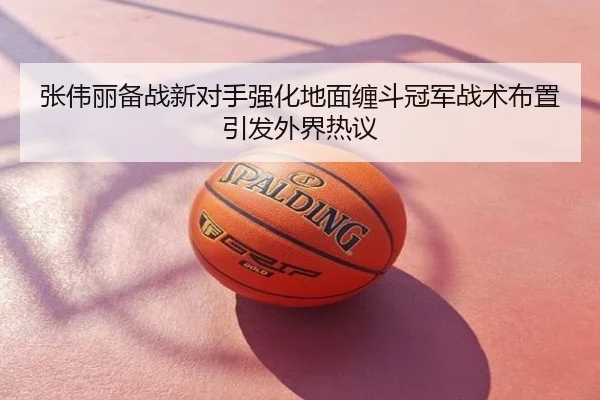 张伟丽备战新对手强化地面缠斗冠军战术布置引发外界热议